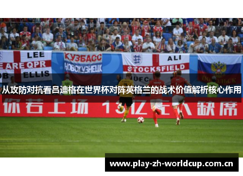 从攻防对抗看吕迪格在世界杯对阵英格兰的战术价值解析核心作用 从攻防对抗看吕迪格在世界杯对阵英格兰的战术价值解析核心作用